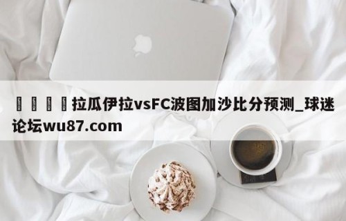 🍢拉瓜伊拉vsFC波图加沙比分预测_球迷论坛wu87.com