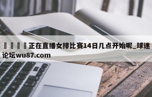 🍢正在直播女排比赛14日几点开始呢_球迷论坛wu87.com