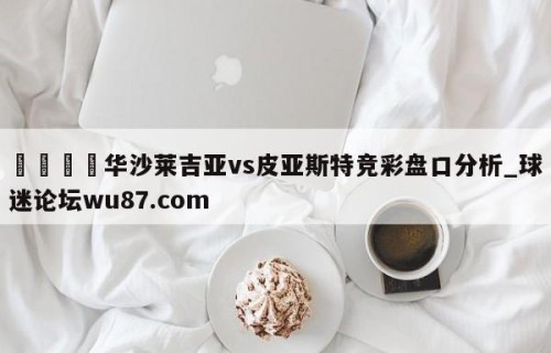 🍢华沙莱吉亚vs皮亚斯特竞彩盘口分析_球迷论坛wu87.com