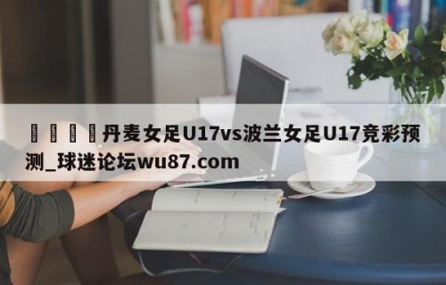 🍢丹麦女足U17vs波兰女足U17竞彩预测_球迷论坛wu87.com