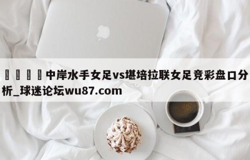 🍢中岸水手女足vs堪培拉联女足竞彩盘口分析_球迷论坛wu87.com