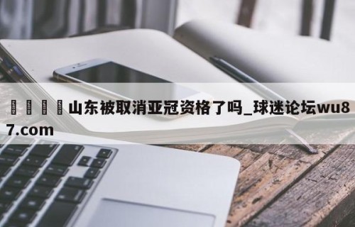 🍢山东被取消亚冠资格了吗_球迷论坛wu87.com