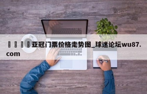 🍢亚冠门票价格走势图_球迷论坛wu87.com