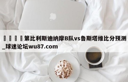 🍢第比利斯迪纳摩B队vs鲁斯塔维比分预测_球迷论坛wu87.com