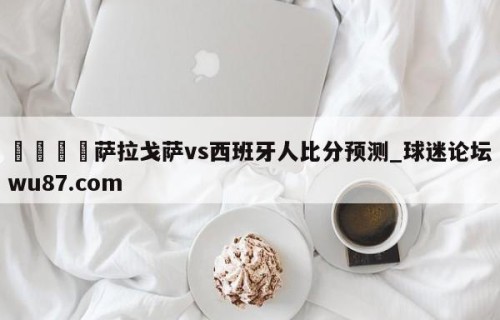 🍢萨拉戈萨vs西班牙人比分预测_球迷论坛wu87.com