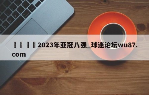 🍢2023年亚冠八强_球迷论坛wu87.com