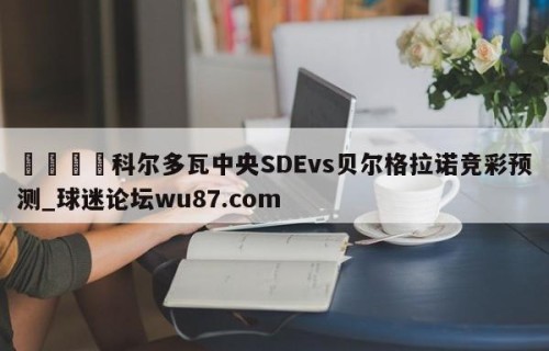 🍢科尔多瓦中央SDEvs贝尔格拉诺竞彩预测_球迷论坛wu87.com