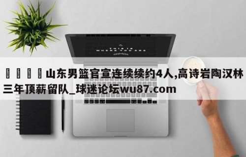 🍢山东男篮官宣连续续约4人,高诗岩陶汉林三年顶薪留队_球迷论坛wu87.com