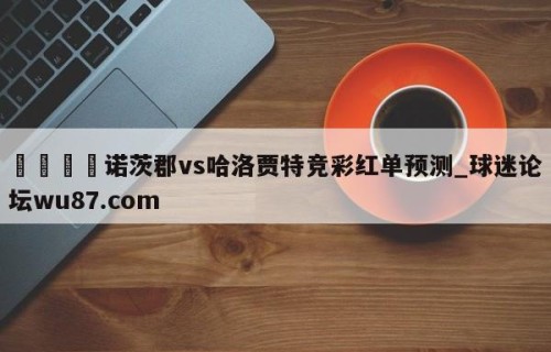 🍢诺茨郡vs哈洛贾特竞彩红单预测_球迷论坛wu87.com