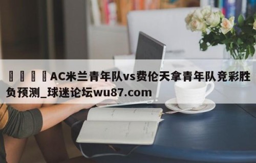 🍢AC米兰青年队vs费伦天拿青年队竞彩胜负预测_球迷论坛wu87.com