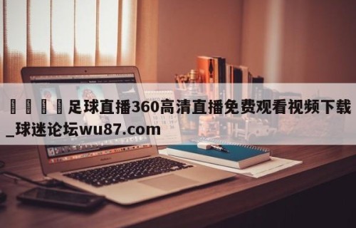 🍢足球直播360高清直播免费观看视频下载_球迷论坛wu87.com