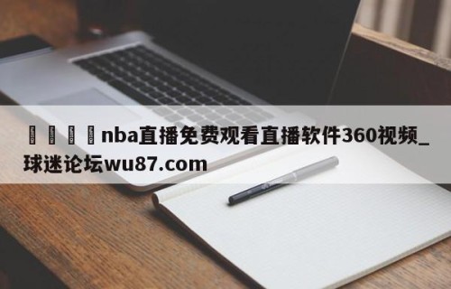 🍢nba直播免费观看直播软件360视频_球迷论坛wu87.com