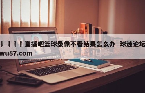 🍢直播吧篮球录像不看结果怎么办_球迷论坛wu87.com