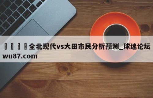 🍢全北现代vs大田市民分析预测_球迷论坛wu87.com