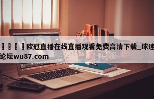 🍢欧冠直播在线直播观看免费高清下载_球迷论坛wu87.com