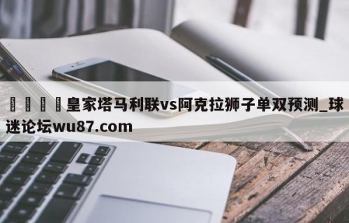 🍢皇家塔马利联vs阿克拉狮子单双预测_球迷论坛wu87.com