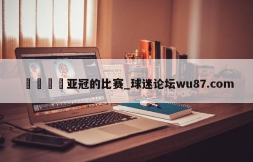🍢亚冠的比赛_球迷论坛wu87.com