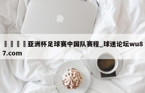 🍢亚洲杯足球赛中国队赛程_球迷论坛wu87.com