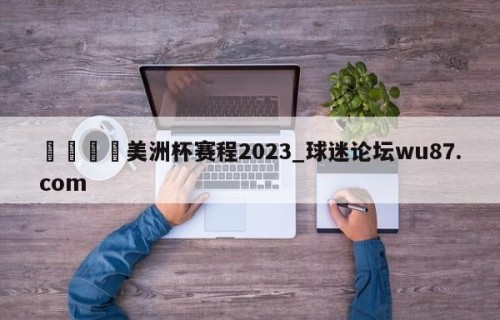 🍢美洲杯赛程2023_球迷论坛wu87.com