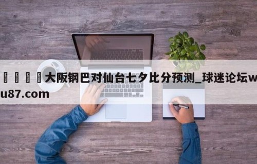 🍢大阪钢巴对仙台七夕比分预测_球迷论坛wu87.com