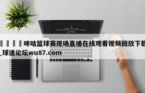 🍢咪咕篮球赛现场直播在线观看视频回放下载_球迷论坛wu87.com