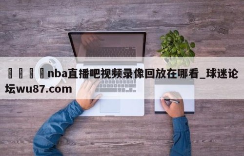 🍢nba直播吧视频录像回放在哪看_球迷论坛wu87.com