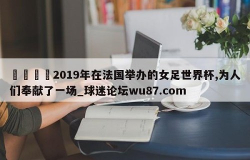🍢2019年在法国举办的女足世界杯,为人们奉献了一场_球迷论坛wu87.com