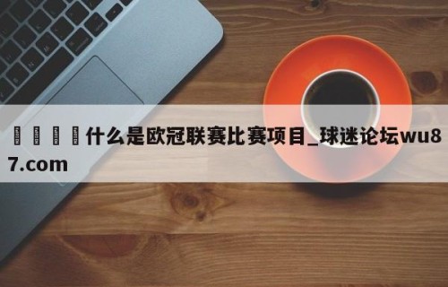 🍢什么是欧冠联赛比赛项目_球迷论坛wu87.com