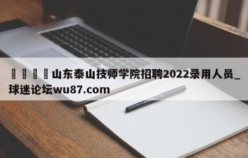 🍢山东泰山技师学院招聘2022录用人员_球迷论坛wu87.com