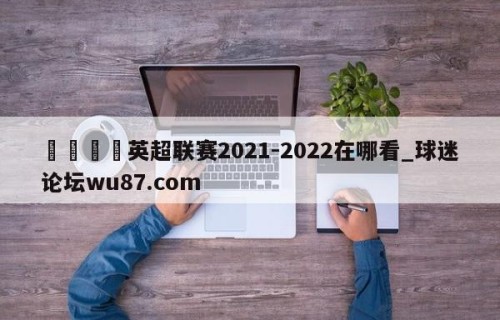 🍢英超联赛2021-2022在哪看_球迷论坛wu87.com