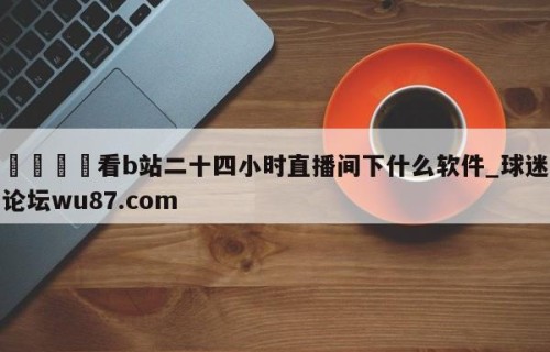 🍢看b站二十四小时直播间下什么软件_球迷论坛wu87.com