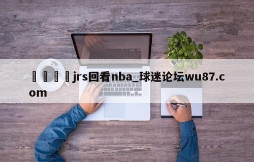 🍢jrs回看nba_球迷论坛wu87.com