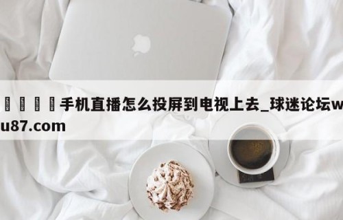 🍢手机直播怎么投屏到电视上去_球迷论坛wu87.com