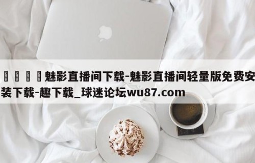 🍢魅影直播间下载-魅影直播间轻量版免费安装下载-趣下载_球迷论坛wu87.com