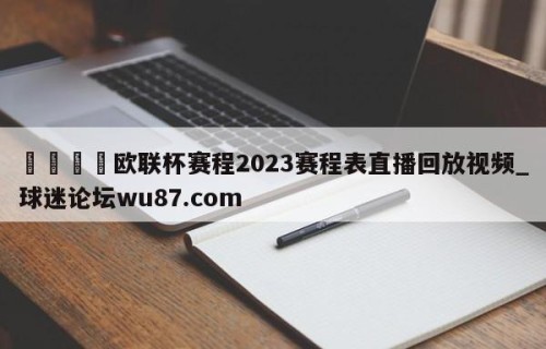 🍢欧联杯赛程2023赛程表直播回放视频_球迷论坛wu87.com