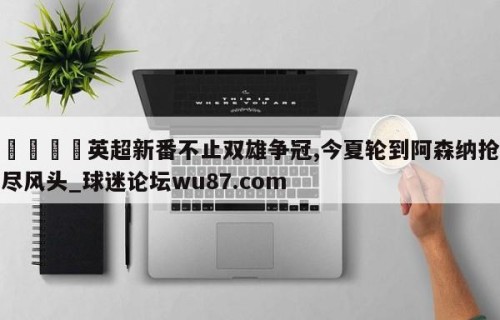 🍢英超新番不止双雄争冠,今夏轮到阿森纳抢尽风头_球迷论坛wu87.com