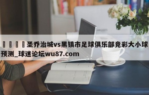 🍢圣乔治城vs黑镇市足球俱乐部竞彩大小球预测_球迷论坛wu87.com