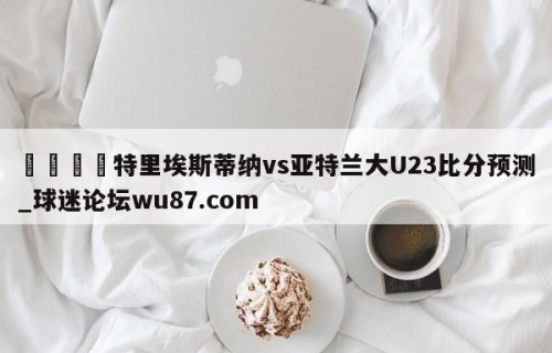 🍢特里埃斯蒂纳vs亚特兰大U23比分预测_球迷论坛wu87.com
