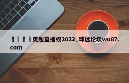 🍢英超直播权2022_球迷论坛wu87.com