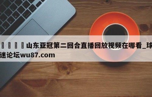 🍢山东亚冠第二回合直播回放视频在哪看_球迷论坛wu87.com