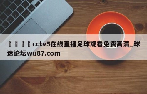 🍢cctv5在线直播足球观看免费高清_球迷论坛wu87.com