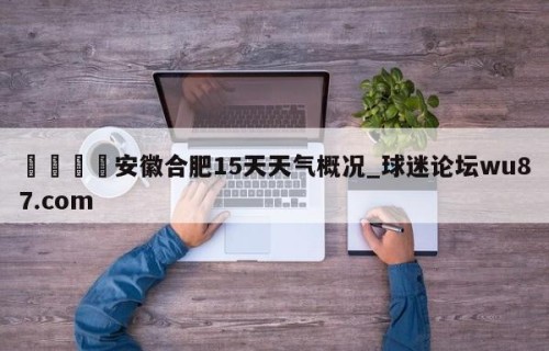🍢安徽合肥15天天气概况_球迷论坛wu87.com