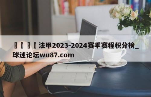🍢法甲2023-2024赛季赛程积分榜_球迷论坛wu87.com