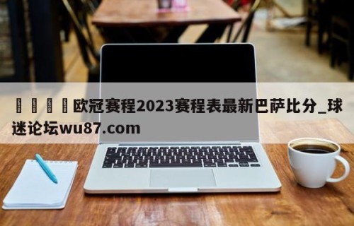 🍢欧冠赛程2023赛程表最新巴萨比分_球迷论坛wu87.com