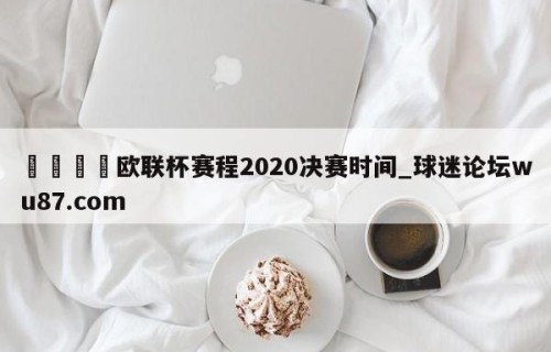 🍢欧联杯赛程2020决赛时间_球迷论坛wu87.com