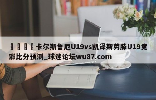🍢卡尔斯鲁厄U19vs凯泽斯劳滕U19竞彩比分预测_球迷论坛wu87.com