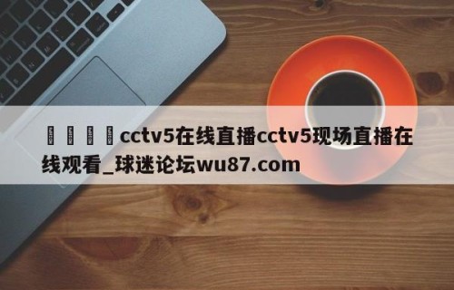 🍢cctv5在线直播cctv5现场直播在线观看_球迷论坛wu87.com