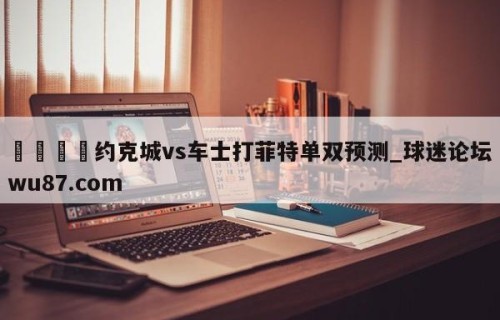 🍢约克城vs车士打菲特单双预测_球迷论坛wu87.com