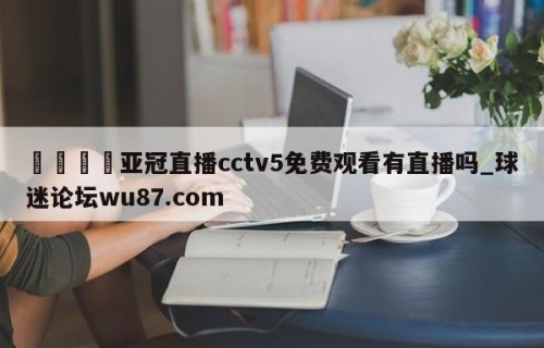 🍢亚冠直播cctv5免费观看有直播吗_球迷论坛wu87.com