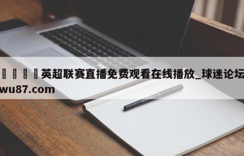 🍢英超联赛直播免费观看在线播放_球迷论坛wu87.com
